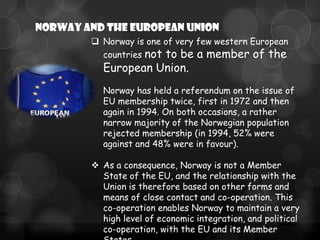 NORWAY and the European Union
         Norway is one of very few western European
          countries not to be a member of the
          European Union.
        • Norway has held a referendum on the issue of
          EU membership twice, first in 1972 and then
          again in 1994. On both occasions, a rather
          narrow majority of the Norwegian population
          rejected membership (in 1994, 52% were
          against and 48% were in favour).

         As a consequence, Norway is not a Member
          State of the EU, and the relationship with the
          Union is therefore based on other forms and
          means of close contact and co-operation. This
          co-operation enables Norway to maintain a very
          high level of economic integration, and political
          co-operation, with the EU and its Member
 