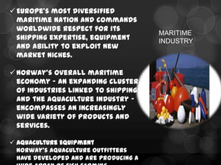  Europe’s most diversified
  maritime nation and commands
  worldwide respect for its
                                       MARITIME
  shipping expertise, equipment        INDUSTRY
  and ability to exploit new
  market niches.

 Norway’s overall maritime
  economy – an expanding cluster
  of industries linked to shipping
  and the aquaculture industry –
  encompasses an increasingly
  wide variety of products and
  services.

 Aquaculture Equipment
  Norway’s aquaculture outfitters
  have developed and are producing a
 