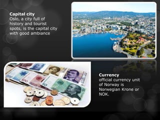 Capital city
Oslo, a city full of
history and tourist
spots, is the capital city
with good ambiance




                             Currency
                             official currency unit
                             of Norway is
                             Norwegian Krone or
                             NOK.
 