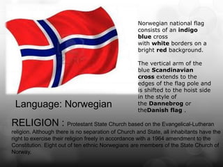 Norwegian national flag
                                                    consists of an indigo
                                                    blue cross
                                                    with white borders on a
                                                    bright red background.

                                                    The vertical arm of the
                                                    blue Scandinavian
                                                    cross extends to the
                                                    edges of the flag pole and
                                                    is shifted to the hoist side
                                                    in the style of
 Language: Norwegian                                the Dannebrog or
                                                    theDanish flag .

RELIGION : Protestant State Church based on the Evangelical-Lutheran
religion. Although there is no separation of Church and State, all inhabitants have the
right to exercise their religion freely in accordance with a 1964 amendment to the
Constitution. Eight out of ten ethnic Norwegians are members of the State Church of
Norway.
 