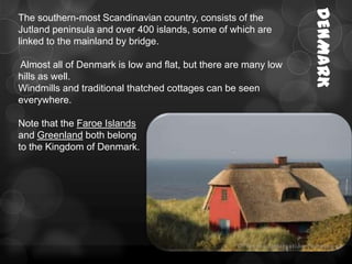DENMARK
The southern-most Scandinavian country, consists of the
Jutland peninsula and over 400 islands, some of which are
linked to the mainland by bridge.

Almost all of Denmark is low and flat, but there are many low
hills as well.
Windmills and traditional thatched cottages can be seen
everywhere.

Note that the Faroe Islands
and Greenland both belong
to the Kingdom of Denmark.
 