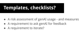 Templates, checklists?
● A risk assessment of genAI usage - and measures
● A requirement to ask genAI for feedback
● A requirement to iterate?
 