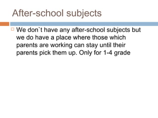 After-school subjects
 We don`t have any after-school subjects but
we do have a place where those which
parents are working can stay until their
parents pick them up. Only for 1-4 grade
 