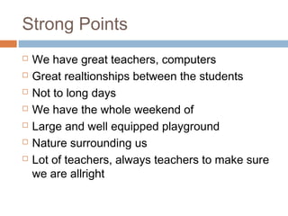 Strong Points
 We have great teachers, computers
 Great realtionships between the students
 Not to long days
 We have the whole weekend of
 Large and well equipped playground
 Nature surrounding us
 Lot of teachers, always teachers to make sure
we are allright
 