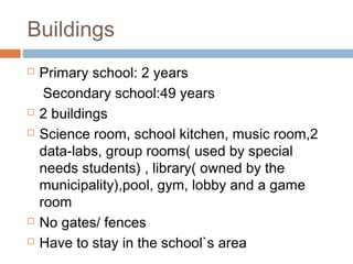 Buildings
 Primary school: 2 years
Secondary school:49 years
 2 buildings
 Science room, school kitchen, music room,2
data-labs, group rooms( used by special
needs students) , library( owned by the
municipality),pool, gym, lobby and a game
room
 No gates/ fences
 Have to stay in the school`s area
 
