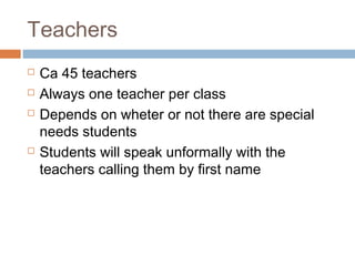 Teachers
 Ca 45 teachers
 Always one teacher per class
 Depends on wheter or not there are special
needs students
 Students will speak unformally with the
teachers calling them by first name
 
