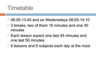 Timetable
 08:05-13:40 and on Wedensdays 08:05-14:10
 3 breaks, two of them 10 minutes and one 30
minutes
 Each lesson expect one last 45 minutes and
one last 50 minutes
 6 lessons and 6 subjects each day at the most
 