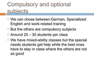 Compulsory and optional
subjects
 We can chose between:German, Specialized
English and work-related training
 But the others are compulsory subjects
 Around 20 – 30 students per class
 We have mixed-ability classes but the special
needs students get help while the best ones
have to stay in class where the others are not
as good
 