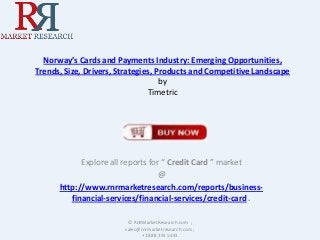 Norway’s Cards and Payments Industry: Emerging Opportunities,
Trends, Size, Drivers, Strategies, Products and Competitive Landscape
by
Timetric

Explore all reports for “ Credit Card ” market
@
http://www.rnrmarketresearch.com/reports/businessfinancial-services/financial-services/credit-card .
© RnRMarketResearch.com ;
sales@rnrmarketresearch.com ;
+1 888 391 5441

 