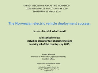 The Norwegian electric vehicle deployment success.
Lessons learnt & what’s next?
A historical review
including plans for fast charging stations
covering all of the country - by 2015.
Harald N Røstvik
Professor of Architecture, spec Sustainability,
Architect MNAL.
Bergen School of Architecture, Norway
and
Sivilarkitekt Harald N. Røstvik AS,
Kirkegt 3, 4006 Stavanger, Norway.
hnr@telnett.no
ENERGY VISIONING BACKCASTING WORKSHOP
100% RENEWABLES IN SCOTLAND BY 2030.
EDINBURGH 12 March 2014
 