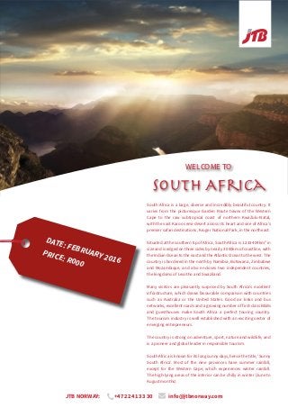 WELCOME TO
South Africa
South Africa is a large, diverse and incredibly beautiful country. It
varies from the picturesque Garden Route towns of the Western
Cape to the raw subtropical coast of northern KwaZulu-Natal,
with the vast Karoo semi-desert across its heart and one of Africa’s
premier safari destinations, Kruger National Park, in the northeast.
Situated at the southern tip of Africa, South Africa is 1 233 404km² in
size and is edged on three sides by nearly 3 000km of coastline, with
the Indian Ocean to the east and the Atlantic Ocean to the west. The
country is bordered in the north by Namibia, Botswana, Zimbabwe
and Mozambique, and also encloses two independent countries,
the kingdoms of Lesotho and Swaziland.
Many visitors are pleasantly surprised by South Africa’s excellent
infrastructure, which draws favourable comparison with countries
such as Australia or the United States. Good air links and bus
networks, excellent roads and a growing number of first-class B&Bs
and guesthouses make South Africa a perfect touring country.
The tourism industry is well established with an exciting sector of
emerging entrepreneurs.
The country is strong on adventure, sport, nature and wildlife, and
is a pioneer and global leader in responsible tourism.
South Africa is known for its long sunny days, hence the title, ‘Sunny
South Africa’. Most of the nine provinces have summer rainfall,
except for the Western Cape, which experiences winter rainfall.
The high-lying areas of the interior can be chilly in winter (June to
August months).
DATE: FEBRUARY 2016
PRICE: R000
JTB NORWAY: +47 22 41 33 30 info@jtbnorway.com
 