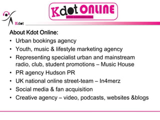 About Kdot Online: Urban bookings agency Youth, music & lifestyle marketing agency Representing specialist urban and mainstream radio, club, student promotions – Music House  PR agency Hudson PR UK national online street-team – In4merz Social media & fan acquisition  Creative agency – video, podcasts, websites &blogs 