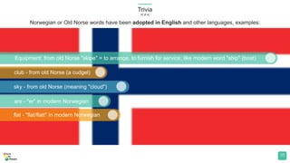 Trivia
(4 of 4)
35
Equipment: from old Norse "skipe" = to arrange, to furnish for service; like modern word "ship" (boat)
club - from old Norse (a cudgel)
sky - from old Norse (meaning "cloud")
are - "er" in modern Norwegian
flat - "flat/flatt" in modern Norwegian
Norwegian or Old Norse words have been adopted in English and other languages, examples:
 