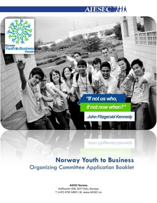 Norway Youth to Business
Organizing Committee Application Booklet
AIESEC Norway
Hoffsveien 45B, 0377 Oslo, Norway
T: (+47) 4792 4489 | W: www.AIESEC.no

 
