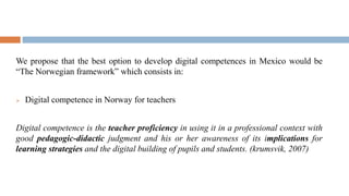 We propose that the best option to develop digital competences in Mexico would be
“The Norwegian framework” which consists in:
 Digital competence in Norway for teachers
Digital competence is the teacher proficiency in using it in a professional context with
good pedagogic-didactic judgment and his or her awareness of its implications for
learning strategies and the digital building of pupils and students. (krumsvik, 2007)
 