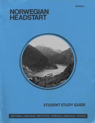NORWEGIAN
HEADSTART
NR 0024 S
STUDENT STUDY GUIDE
DEFENSE LANGUAGE INSTITUTE, FOREIGN LANGUAGE CENTER
Geirangerfjorden
Image: Alfon34
Date: 3 August 2009
cc-by-sa-3.0
 