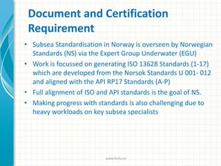 Document and Certification
Requirement
• Subsea Standardisation in Norway is overseen by Norwegian
Standards (NS) via the Expert Group Underwater (EGU)
• Work is focussed on generating ISO 13628 Standards (1-17)
which are developed from the Norsok Standards U 001- 012
and aligned with the API RP17 Standards (A-P)
• Full alignment of ISO and API standards is the goal of NS.
• Making progress with standards is also challenging due to
heavy workloads on key subsea specialists
www.finity.no
 