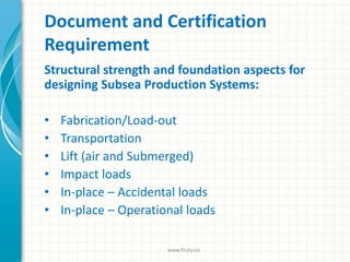 Document and Certification
Requirement
Structural strength and foundation aspects for
designing Subsea Production Systems:
• Fabrication/Load-out
• Transportation
• Lift (air and Submerged)
• Impact loads
• In-place – Accidental loads
• In-place – Operational loads
www.finity.no
 