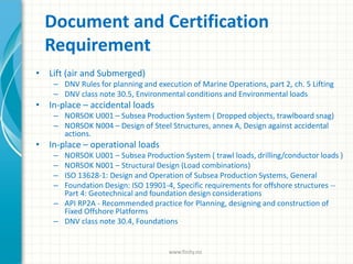 Document and Certification
Requirement
• Lift (air and Submerged)
– DNV Rules for planning and execution of Marine Operations, part 2, ch. 5 Lifting
– DNV class note 30.5, Environmental conditions and Environmental loads
• In-place – accidental loads
– NORSOK U001 – Subsea Production System ( Dropped objects, trawlboard snag)
– NORSOK N004 – Design of Steel Structures, annex A, Design against accidental
actions.
• In-place – operational loads
– NORSOK U001 – Subsea Production System ( trawl loads, drilling/conductor loads )
– NORSOK N001 – Structural Design (Load combinations)
– ISO 13628-1: Design and Operation of Subsea Production Systems, General
– Foundation Design: ISO 19901-4, Specific requirements for offshore structures --
Part 4: Geotechnical and foundation design considerations
– API RP2A - Recommended practice for Planning, designing and construction of
Fixed Offshore Platforms
– DNV class note 30.4, Foundations
www.finity.no
 