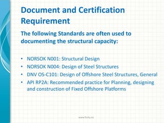 Document and Certification
Requirement
The following Standards are often used to
documenting the structural capacity:
• NORSOK N001: Structural Design
• NORSOK N004: Design of Steel Structures
• DNV OS-C101: Design of Offshore Steel Structures, General
• API RP2A: Recommended practice for Planning, designing
and construction of Fixed Offshore Platforms
www.finity.no
 