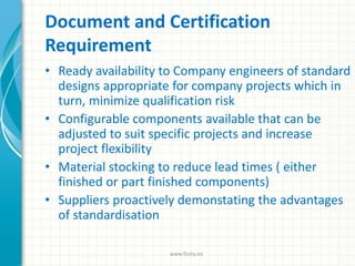 Document and Certification
Requirement
• Ready availability to Company engineers of standard
designs appropriate for company projects which in
turn, minimize qualification risk
• Configurable components available that can be
adjusted to suit specific projects and increase
project flexibility
• Material stocking to reduce lead times ( either
finished or part finished components)
• Suppliers proactively demonstating the advantages
of standardisation
www.finity.no
 