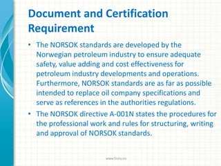 Document and Certification
Requirement
• The NORSOK standards are developed by the
Norwegian petroleum industry to ensure adequate
safety, value adding and cost effectiveness for
petroleum industry developments and operations.
Furthermore, NORSOK standards are as far as possible
intended to replace oil company specifications and
serve as references in the authorities regulations.
• The NORSOK directive A-001N states the procedures for
the professional work and rules for structuring, writing
and approval of NORSOK standards.
www.finity.no
 