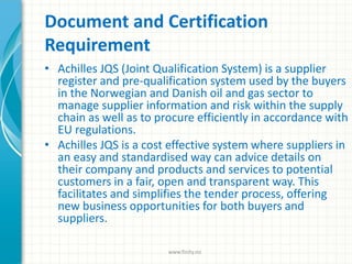 Document and Certification
Requirement
• Achilles JQS (Joint Qualification System) is a supplier
register and pre-qualification system used by the buyers
in the Norwegian and Danish oil and gas sector to
manage supplier information and risk within the supply
chain as well as to procure efficiently in accordance with
EU regulations.
• Achilles JQS is a cost effective system where suppliers in
an easy and standardised way can advice details on
their company and products and services to potential
customers in a fair, open and transparent way. This
facilitates and simplifies the tender process, offering
new business opportunities for both buyers and
suppliers.
www.finity.no
 