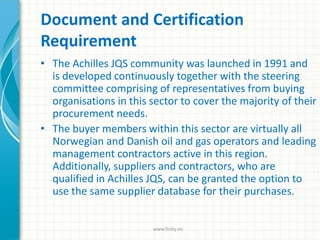 Document and Certification
Requirement
• The Achilles JQS community was launched in 1991 and
is developed continuously together with the steering
committee comprising of representatives from buying
organisations in this sector to cover the majority of their
procurement needs.
• The buyer members within this sector are virtually all
Norwegian and Danish oil and gas operators and leading
management contractors active in this region.
Additionally, suppliers and contractors, who are
qualified in Achilles JQS, can be granted the option to
use the same supplier database for their purchases.
www.finity.no
 