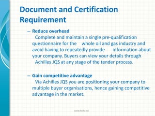 Document and Certification
Requirement
– Reduce overhead
Complete and maintain a single pre-qualification
questionnaire for the whole oil and gas industry and
avoid having to repeatedly provide information about
your company. Buyers can view your details through
Achilles JQS at any stage of the tender process.
– Gain competitive advantage
Via Achilles JQS you are positioning your company to
multiple buyer organisations, hence gaining competitive
advantage in the market.
www.finity.no
 