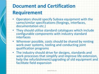 Document and Certification
Requirement
• Operators should specify Subsea equipment with the
same/similar specifications (forgings, interfaces,
documentation etc.)
• They should utilise standard catalogues which include
configurable components with industry standard
interfaces
• Wherever possible, costs should be shared by renting
work-over systems, tooling and conducting joint
qualification programs
• The industry should drive for designs, standards and
work processes that simplify and improve life extension,
help the refurbishment/upgrading of old equipment and
facilitate field expansion
www.finity.no
 