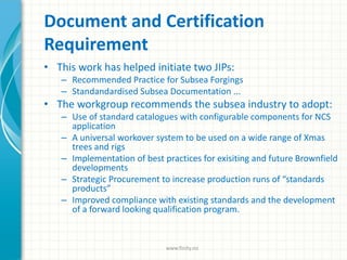 Document and Certification
Requirement
• This work has helped initiate two JIPs:
– Recommended Practice for Subsea Forgings
– Standandardised Subsea Documentation ...
• The workgroup recommends the subsea industry to adopt:
– Use of standard catalogues with configurable components for NCS
application
– A universal workover system to be used on a wide range of Xmas
trees and rigs
– Implementation of best practices for exisiting and future Brownfield
developments
– Strategic Procurement to increase production runs of “standards
products”
– Improved compliance with existing standards and the development
of a forward looking qualification program.
www.finity.no
 