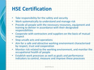• Take responsibility for the safety and security
• Work systematically to understand and manage risk
• Provide all people with the necessary resources, equipment and
training to deliver in accordance with their designated
responsibilities
• Cooperate with contractors and suppliers on the basis of mutual
respect
• Stop unsafe acts and operations
• Aim for a safe and attractive working environment characterised
by respect, trust and cooperation
• Monitor risk related to the working environment, and monitor the
occupational health of people
• Establish work processes as well as goals and performance
indicators to control, measure and improve these processes
HSE Certification
www.finity.no
 