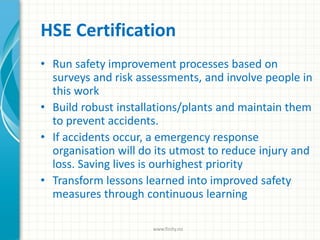 HSE Certification
• Run safety improvement processes based on
surveys and risk assessments, and involve people in
this work
• Build robust installations/plants and maintain them
to prevent accidents.
• If accidents occur, a emergency response
organisation will do its utmost to reduce injury and
loss. Saving lives is ourhighest priority
• Transform lessons learned into improved safety
measures through continuous learning
www.finity.no
 