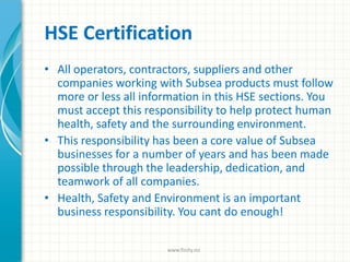HSE Certification
• All operators, contractors, suppliers and other
companies working with Subsea products must follow
more or less all information in this HSE sections. You
must accept this responsibility to help protect human
health, safety and the surrounding environment.
• This responsibility has been a core value of Subsea
businesses for a number of years and has been made
possible through the leadership, dedication, and
teamwork of all companies.
• Health, Safety and Environment is an important
business responsibility. You cant do enough!
www.finity.no
 