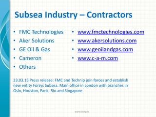 Subsea Industry – Contractors
• FMC Technologies
• Aker Solutions
• GE Oil & Gas
• Cameron
• Others
• www.fmctechnologies.com
• www.akersolutions.com
• www.geoilandgas.com
• www.c-a-m.com
www.finity.no
23.03.15 Press release: FMC and Technip join forces and establish
new entity Forsys Subsea. Main office in London with branches in
Oslo, Houston, Paris, Rio and Singapore
 