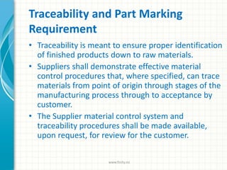 Traceability and Part Marking
Requirement
• Traceability is meant to ensure proper identification
of finished products down to raw materials.
• Suppliers shall demonstrate effective material
control procedures that, where specified, can trace
materials from point of origin through stages of the
manufacturing process through to acceptance by
customer.
• The Supplier material control system and
traceability procedures shall be made available,
upon request, for review for the customer.
www.finity.no
 