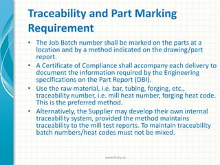 Traceability and Part Marking
Requirement
• The Job Batch number shall be marked on the parts at a
location and by a method indicated on the drawing/part
report.
• A Certificate of Compliance shall accompany each delivery to
document the information required by the Engineering
specifications on the Part Report (DBI).
• Use the raw material, i.e. bar, tubing, forging, etc.,
traceability number, i.e. mill heat number, forging heat code.
This is the preferred method.
• Alternatively, the Supplier may develop their own internal
traceability system, provided the method maintains
traceability to the mill test reports. To maintain traceability
batch numbers/heat codes must not be mixed.
www.finity.no
 