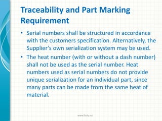 Traceability and Part Marking
Requirement
• Serial numbers shall be structured in accordance
with the customers specification. Alternatively, the
Supplier’s own serialization system may be used.
• The heat number (with or without a dash number)
shall not be used as the serial number. Heat
numbers used as serial numbers do not provide
unique serialization for an individual part, since
many parts can be made from the same heat of
material.
www.finity.no
 