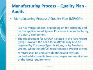 Manufacturing Process – Quality Plan -
Audits
• Manufacturing Process / Quality Plan (MP/QP):
– Is a risk mitigation tool depending on the criticality and
on the application of Special Processes in manufacturing
of a part / component.
– The requirement for MP/QP is stated in the Part Report
(DBI). However, the need for a MP/QP may also be
required by Customer Specifications, or by Purchase
Orders, when the MP/QP requirement is Project driven.
– MP/QPs shall be uniquely identified and revision
controlled documents to ensure proper communication
of the latest requirements.
www.finity.no
 