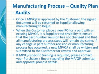 Manufacturing Process – Quality Plan
- Audits
• Once a MP/QP is approved by the Customer, the signed
document will be returned to Supplier allowing
manufacturing to begin.
• When the Customer place a new PO for a part with an
existing MP/QP, it is Supplier responsibility to ensure
that the part number revision has not changed and that
all manufacturing process steps will remain the same. If
any change in part number revision or manufacturing
process has occurred, a new MP/QP shall be written and
submitted to the Customer for review and approval.
• If MP/QP specific training is required, please contact
your Purchaser / Buyer regarding the MP/QP submittal
and approval process details.
www.finity.no
 