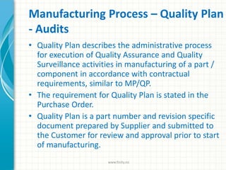 Manufacturing Process – Quality Plan
- Audits
• Quality Plan describes the administrative process
for execution of Quality Assurance and Quality
Surveillance activities in manufacturing of a part /
component in accordance with contractual
requirements, similar to MP/QP.
• The requirement for Quality Plan is stated in the
Purchase Order.
• Quality Plan is a part number and revision specific
document prepared by Supplier and submitted to
the Customer for review and approval prior to start
of manufacturing.
www.finity.no
 