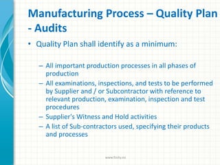 Manufacturing Process – Quality Plan
- Audits
• Quality Plan shall identify as a minimum:
– All important production processes in all phases of
production
– All examinations, inspections, and tests to be performed
by Supplier and / or Subcontractor with reference to
relevant production, examination, inspection and test
procedures
– Supplier's Witness and Hold activities
– A list of Sub-contractors used, specifying their products
and processes
www.finity.no
 