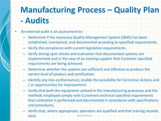Manufacturing Process – Quality Plan
- Audits
• An external audit is an assessment to:
– Determine if the necessary Quality Management System (QMS) has been
established, maintained, and documented according to specified requirements.
– Verify the compliance with current legislation requirements.
– Verify during spot-checks and evaluation that documented systems are
implemented and in the case of an existing supplier that Customer specified
requirements are being achieved.
– Determine whether the systems are sufficient and effective to produce the
correct level of product and certification.
– Identify any non-conformances; enable the possibility for Corrective Actions and
/ or opportunities for improvement.
– Verify that both the equipment utilized in the manufacturing processes and the
methods employed comply with Customers technical specified requirements
that calibration is performed and documented in accordance with specifications
and procedures.
– Verify that, where appropriate, operators are qualified and that training records
exist. www.finity.no
 