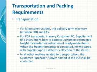 Transportation and Packing
Requirements
• Transportation:
– For large constructions, the delivery term may vary
between FOB and FAS.
– For FCA transports, in every Customer PO, Supplier will
find instructions how to contact Customers contracted
freight forwarder for collection of ready-made items.
When the freight forwarder is contacted, he will agree
with Supplier upon a date for collection of the items.
– In all other matters related to transportation, the
Customer Purchaser / Buyer named in the PO shall be
contacted.
www.finity.no
 