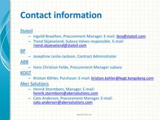 Contact information
Statoil
– Ingvild Braathen, Procurement Manager. E-mail: ibra@statoil.com
– Trond Skjæveland, Subsea Valves responsible. E-mail:
trond.skjaeveland@statoil.com
BP
– Josephine Leslie-Jackson, Contract Administrator
ABB
– Hans Christian Felde, Procurement Manager subsea
KOGT
– Kristian Köhler, Purchaser. E-mail: kristian.kohler@kogt.kongsberg.com
Aker Solutions
– Henrik Stormbom, Manager. E-mail:
henrik.stormbom@akersolutions.com
– Cato Andersen, Procurement Manager. E-mail:
cato.andersen@akersolutions.com
www.finity.no
 