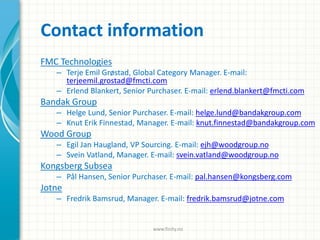 Contact information
FMC Technologies
– Terje Emil Grøstad, Global Category Manager. E-mail:
terjeemil.grostad@fmcti.com
– Erlend Blankert, Senior Purchaser. E-mail: erlend.blankert@fmcti.com
Bandak Group
– Helge Lund, Senior Purchaser. E-mail: helge.lund@bandakgroup.com
– Knut Erik Finnestad, Manager. E-mail: knut.finnestad@bandakgroup.com
Wood Group
– Egil Jan Haugland, VP Sourcing. E-mail: ejh@woodgroup.no
– Svein Vatland, Manager. E-mail: svein.vatland@woodgroup.no
Kongsberg Subsea
– Pål Hansen, Senior Purchaser. E-mail: pal.hansen@kongsberg.com
Jotne
– Fredrik Bamsrud, Manager. E-mail: fredrik.bamsrud@jotne.com
www.finity.no
 