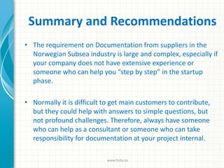 Summary and Recommendations
• The requirement on Documentation from suppliers in the
Norwegian Subsea industry is large and complex, especially if
your company does not have extensive experience or
someone who can help you “step by step” in the startup
phase.
• Normally it is difficult to get main customers to contribute,
but they could help with answers to simple questions, but
not profound challenges. Therefore, always have someone
who can help as a consultant or someone who can take
responsibility for documentation at your project internal.
www.finity.no
 