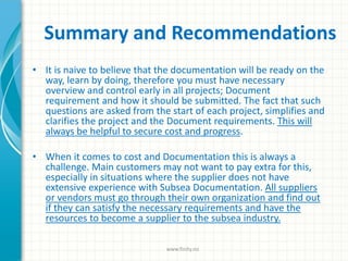 Summary and Recommendations
• It is naive to believe that the documentation will be ready on the
way, learn by doing, therefore you must have necessary
overview and control early in all projects; Document
requirement and how it should be submitted. The fact that such
questions are asked from the start of each project, simplifies and
clarifies the project and the Document requirements. This will
always be helpful to secure cost and progress.
• When it comes to cost and Documentation this is always a
challenge. Main customers may not want to pay extra for this,
especially in situations where the supplier does not have
extensive experience with Subsea Documentation. All suppliers
or vendors must go through their own organization and find out
if they can satisfy the necessary requirements and have the
resources to become a supplier to the subsea industry.
www.finity.no
 