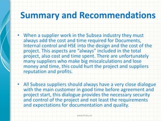Summary and Recommendations
• When a supplier work in the Subsea industry they must
always add the cost and time required for Documents,
Internal control and HSE into the design and the cost of the
project. This aspects are “always” included in the total
project, also cost and time spent. There are unfortunately
many suppliers who make big miscalculations and lose
money and time, this could hurt the project and suppliers
reputation and profits.
• All Subsea suppliers should always have a very close dialogue
with the main customer in good time before agreement and
project start, this dialogue provides the necessary security
and control of the project and not least the requirements
and expectations for documentation and quality.
www.finity.no
 