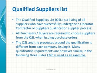 Qualified Suppliers list
• The Qualified Suppliers List (QSL) is a listing of all
suppliers who have successfully undergone a Operator,
Contractor or Suppliers qualification supplier process.
• All Purchasers / Buyers are required to choose suppliers
from the QSL when issuing purchase orders.
• The QSL and the processes around the qualification is
different from each company issuing it. Many
qualification requirements are however similar, in the
following three slides FMC is used as an example.
www.finity.no
 